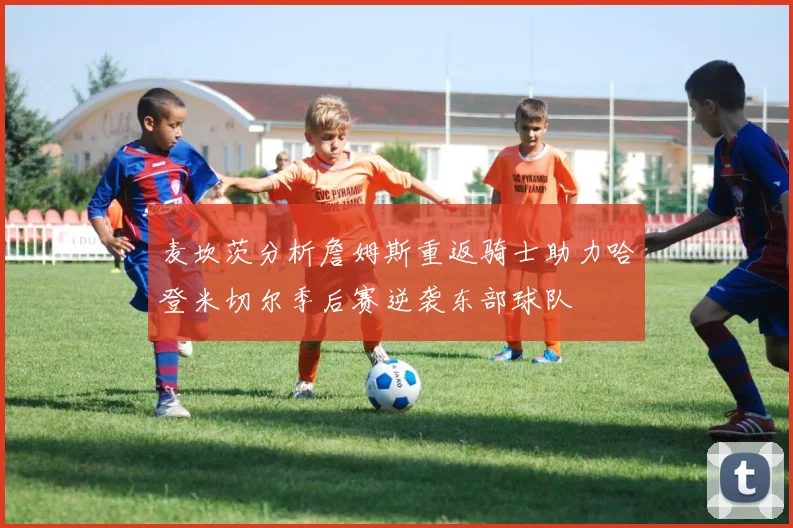 麦坎茨分析詹姆斯重返骑士助力哈登米切尔季后赛逆袭东部球队