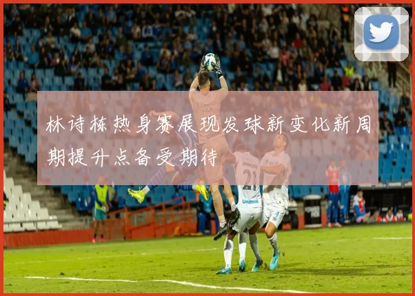林诗栋热身赛展现发球新变化新周期提升点备受期待