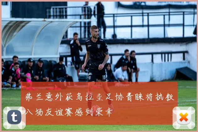 弗兰意外获乌拉圭足协青睐将执教八场友谊赛感到荣幸