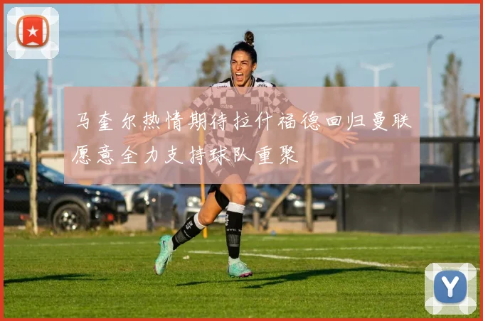 马奎尔热情期待拉什福德回归曼联愿意全力支持球队重聚
