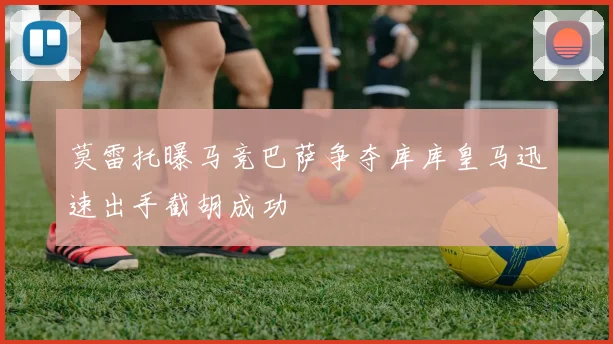 莫雷托曝马竞巴萨争夺库库皇马迅速出手截胡成功