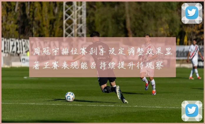 周冠宇排位赛刹车设定调整效果显著正赛表现能否持续提升待观察