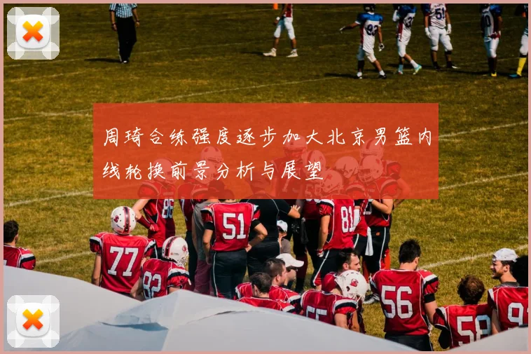 周琦合练强度逐步加大北京男篮内线轮换前景分析与展望